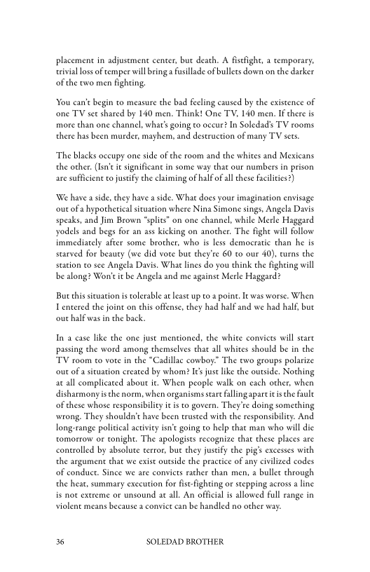 placement in adjustment center, but death. A fistfight, a temporary,
trivial loss of temper will bring a fusillade of bullets down on the darker
of the ewo men fighting,

You can’t begin to measure the bad feeling caused by the existence of
‘one TV set shared by 140 men. Think! One TY, 140 men. If there is
more than one channel, what's going to occur? In Soledad’s TV rooms
there has been murder, mayhem, and destruction of many TV sets.

‘The blacks occupy one side of che room and the whites and Mexicans
the other. (Isn't it significant in some way that our numbers in prison
are sufficient to justify che claiming of hal of all these facilities?)

‘We have aside, they have a side. What does your imagination envisage
‘out of a hypothetical situation where Nina Simone sings, Angela Davis
speaks, and Jim Brown “splits” on one channel, while Merle Haggard
yodels and begs for an ass kicking on another. The fight will follow
immediately after some brother, who is less democratic than he is
starved for beauty (we did vote but they're 60 co our 40), eurns the
station to see Angela Davis. What lines do you think the fighting will
be along? Won't it be Angela and me against Merle Haggard?

But this situation is tolerable at lease up to a point. Iewas worse. When
Tentered the joint on this offense, they had half and we had half, but
‘out half was in the back.

In a case like the one just mentioned, the white conviets will start
passing the word among themselves that all whites should be in the
TV room to vote in the “Cadillac cowboy.” The two groups polarize
‘out of a situation created by whom? Its just like the outside, Nothing
ac all complicated about it. When people walk on each other, when
disharmony isthe norm, when organisms start fallingapartic isthe fault
of these whose responsibility itis to govern. They're doing something
‘wrong. They shouldn't have been trusted with the responsibility. And
long-range political activity isn’t going to help that man who will die
tomorrow or tonight. The apologists recognize that these places are
controlled by absolute terror, but they justify che pig’ excesses with
the argument that we exist outside the practice of any civilized codes
of conduct. Since we ate conviets rather than men, a bullet through
the heat, summary execution for fis-fighting or stepping across a line
is not extreme or unsound at all. An official is allowed full range in
violent means because a convict can be handled no other way.

36 SOLEDAD BROTHER
